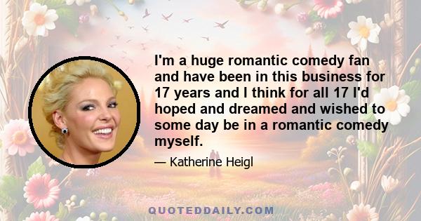 I'm a huge romantic comedy fan and have been in this business for 17 years and I think for all 17 I'd hoped and dreamed and wished to some day be in a romantic comedy myself.