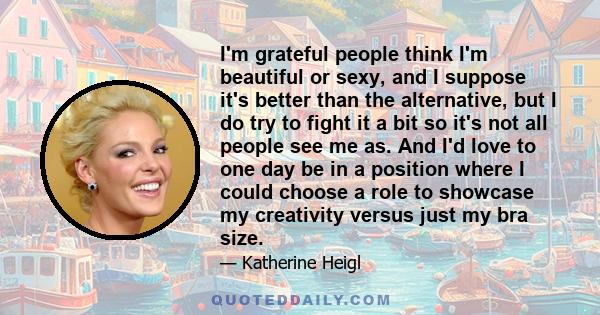 I'm grateful people think I'm beautiful or sexy, and I suppose it's better than the alternative, but I do try to fight it a bit so it's not all people see me as. And I'd love to one day be in a position where I could