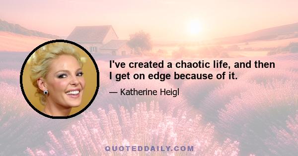 I've created a chaotic life, and then I get on edge because of it.