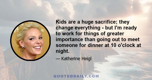 Kids are a huge sacrifice; they change everything - but I'm ready to work for things of greater importance than going out to meet someone for dinner at 10 o'clock at night.