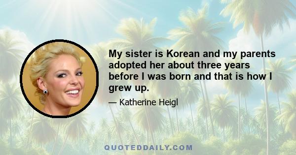 My sister is Korean and my parents adopted her about three years before I was born and that is how I grew up.