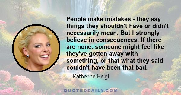 People make mistakes - they say things they shouldn't have or didn't necessarily mean. But I strongly believe in consequences. If there are none, someone might feel like they've gotten away with something, or that what