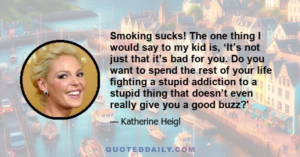 Smoking sucks! The one thing I would say to my kid is, ‘It’s not just that it’s bad for you. Do you want to spend the rest of your life fighting a stupid addiction to a stupid thing that doesn’t even really give you a