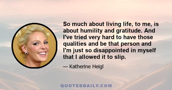 So much about living life, to me, is about humility and gratitude. And I've tried very hard to have those qualities and be that person and I'm just so disappointed in myself that I allowed it to slip.