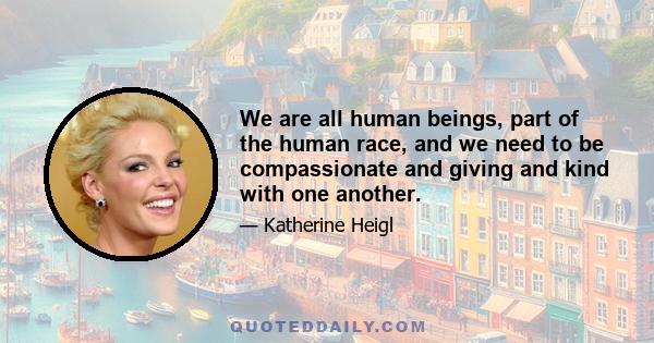 We are all human beings, part of the human race, and we need to be compassionate and giving and kind with one another.