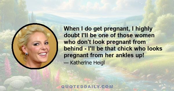 When I do get pregnant, I highly doubt I'll be one of those women who don't look pregnant from behind - I'll be that chick who looks pregnant from her ankles up!