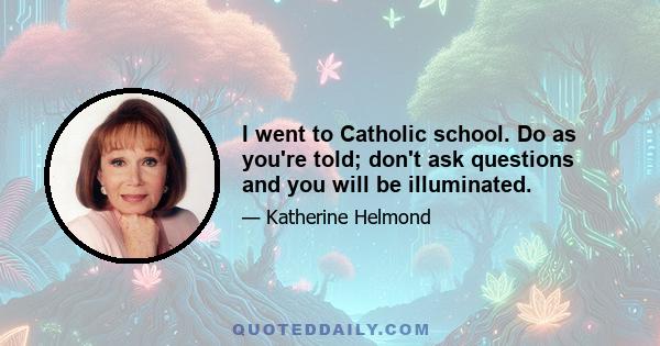 I went to Catholic school. Do as you're told; don't ask questions and you will be illuminated.