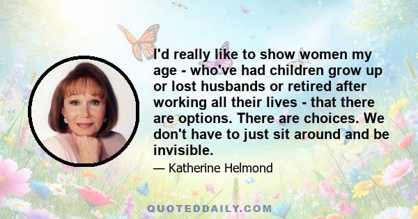 I'd really like to show women my age - who've had children grow up or lost husbands or retired after working all their lives - that there are options. There are choices. We don't have to just sit around and be invisible.