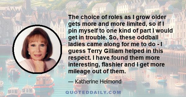 The choice of roles as I grow older gets more and more limited, so if I pin myself to one kind of part I would get in trouble. So, these oddball ladies came along for me to do - I guess Terry Gilliam helped in this