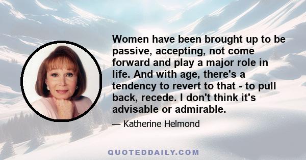 Women have been brought up to be passive, accepting, not come forward and play a major role in life. And with age, there's a tendency to revert to that - to pull back, recede. I don't think it's advisable or admirable.