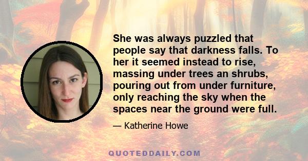 She was always puzzled that people say that darkness falls. To her it seemed instead to rise, massing under trees an shrubs, pouring out from under furniture, only reaching the sky when the spaces near the ground were