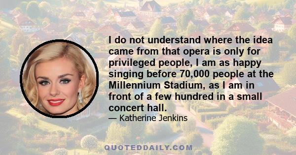 I do not understand where the idea came from that opera is only for privileged people, I am as happy singing before 70,000 people at the Millennium Stadium, as I am in front of a few hundred in a small concert hall.