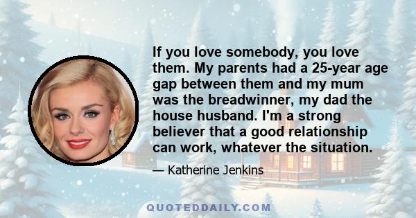 If you love somebody, you love them. My parents had a 25-year age gap between them and my mum was the breadwinner, my dad the house husband. I'm a strong believer that a good relationship can work, whatever the