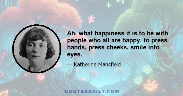 Ah, what happiness it is to be with people who all are happy, to press hands, press cheeks, smile into eyes.