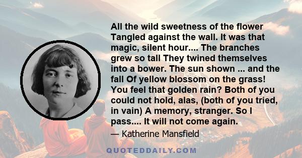 All the wild sweetness of the flower Tangled against the wall. It was that magic, silent hour.... The branches grew so tall They twined themselves into a bower. The sun shown ... and the fall Of yellow blossom on the