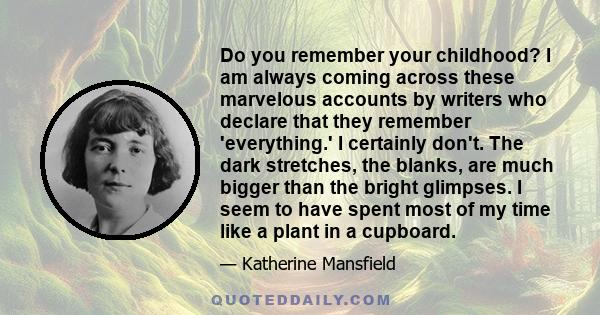 Do you remember your childhood? I am always coming across these marvelous accounts by writers who declare that they remember 'everything.' I certainly don't. The dark stretches, the blanks, are much bigger than the