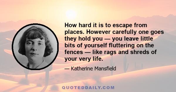 How hard it is to escape from places. However carefully one goes they hold you — you leave little bits of yourself fluttering on the fences — like rags and shreds of your very life.