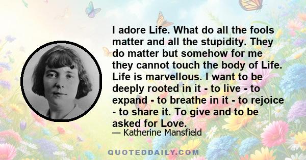 I adore Life. What do all the fools matter and all the stupidity. They do matter but somehow for me they cannot touch the body of Life. Life is marvellous. I want to be deeply rooted in it - to live - to expand - to