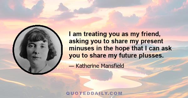 I am treating you as my friend, asking you to share my present minuses in the hope that I can ask you to share my future plusses.