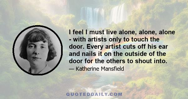 I feel I must live alone, alone, alone - with artists only to touch the door. Every artist cuts off his ear and nails it on the outside of the door for the others to shout into.