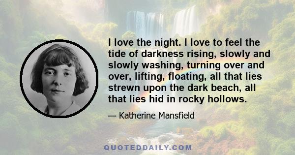 I love the night. I love to feel the tide of darkness rising, slowly and slowly washing, turning over and over, lifting, floating, all that lies strewn upon the dark beach, all that lies hid in rocky hollows.