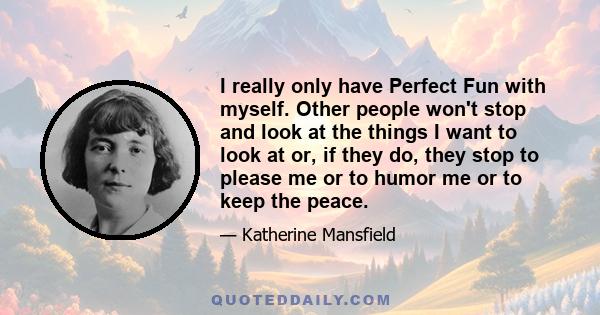 I really only have Perfect Fun with myself. Other people won't stop and look at the things I want to look at or, if they do, they stop to please me or to humor me or to keep the peace.