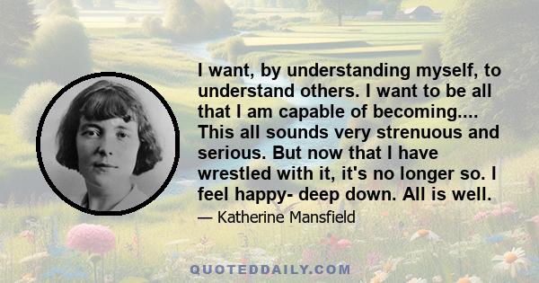 I want, by understanding myself, to understand others. I want to be all that I am capable of becoming.... This all sounds very strenuous and serious. But now that I have wrestled with it, it's no longer so. I feel