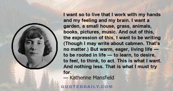 I want so to live that I work with my hands and my feeling and my brain. I want a garden, a small house, grass, animals, books, pictures, music. And out of this, the expression of this, I want to be writing (Though I