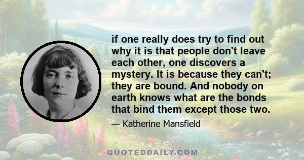 if one really does try to find out why it is that people don't leave each other, one discovers a mystery. It is because they can't; they are bound. And nobody on earth knows what are the bonds that bind them except