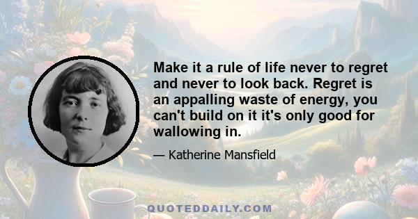 Make it a rule of life never to regret and never to look back. Regret is an appalling waste of energy, you can't build on it it's only good for wallowing in.