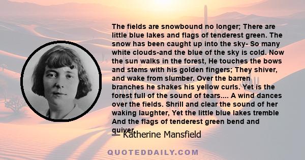 The fields are snowbound no longer; There are little blue lakes and flags of tenderest green. The snow has been caught up into the sky- So many white clouds-and the blue of the sky is cold. Now the sun walks in the