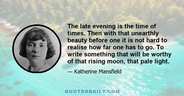 The late evening is the time of times. Then with that unearthly beauty before one it is not hard to realise how far one has to go. To write something that will be worthy of that rising moon, that pale light.