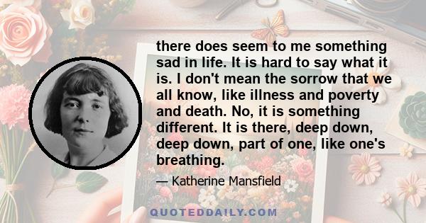 there does seem to me something sad in life. It is hard to say what it is. I don't mean the sorrow that we all know, like illness and poverty and death. No, it is something different. It is there, deep down, deep down,