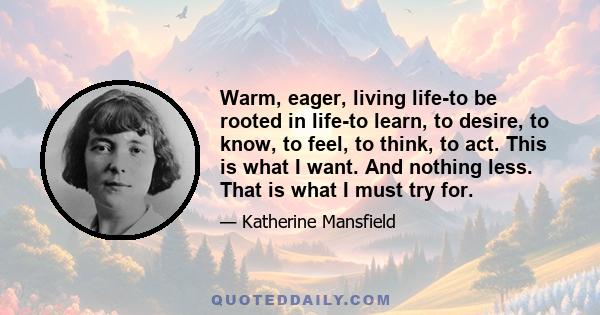 Warm, eager, living life-to be rooted in life-to learn, to desire, to know, to feel, to think, to act. This is what I want. And nothing less. That is what I must try for.