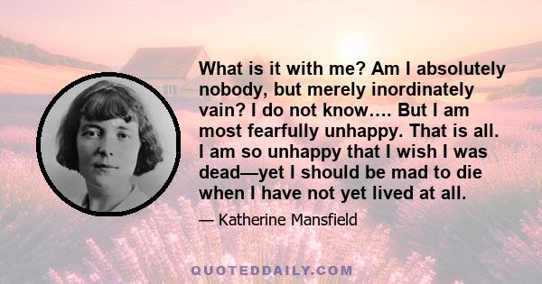 What is it with me? Am I absolutely nobody, but merely inordinately vain? I do not know…. But I am most fearfully unhappy. That is all. I am so unhappy that I wish I was dead—yet I should be mad to die when I have not