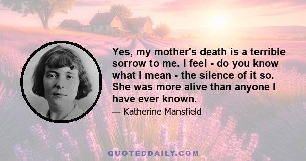 Yes, my mother's death is a terrible sorrow to me. I feel - do you know what I mean - the silence of it so. She was more alive than anyone I have ever known.