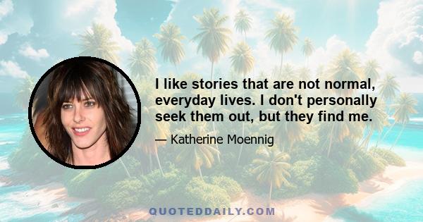 I like stories that are not normal, everyday lives. I don't personally seek them out, but they find me.