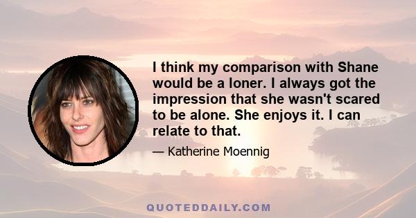 I think my comparison with Shane would be a loner. I always got the impression that she wasn't scared to be alone. She enjoys it. I can relate to that.