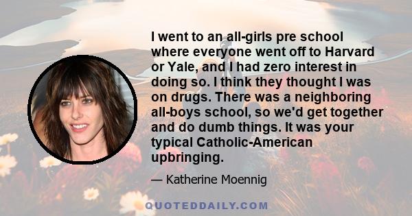 I went to an all-girls pre school where everyone went off to Harvard or Yale, and I had zero interest in doing so. I think they thought I was on drugs. There was a neighboring all-boys school, so we'd get together and