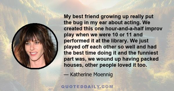 My best friend growing up really put the bug in my ear about acting. We created this one hour-and-a-half improv play when we were 10 or 11 and performed it at the library. We just played off each other so well and had