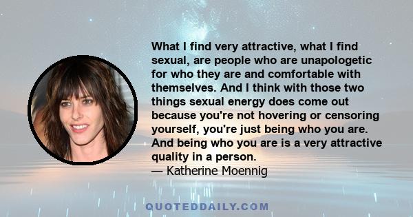 What I find very attractive, what I find sexual, are people who are unapologetic for who they are and comfortable with themselves. And I think with those two things sexual energy does come out because you're not