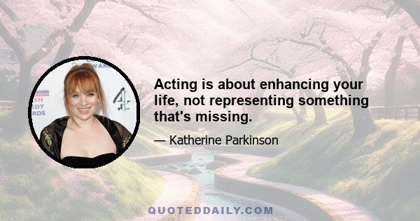 Acting is about enhancing your life, not representing something that's missing.