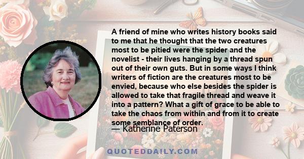 A friend of mine who writes history books said to me that he thought that the two creatures most to be pitied were the spider and the novelist - their lives hanging by a thread spun out of their own guts. But in some