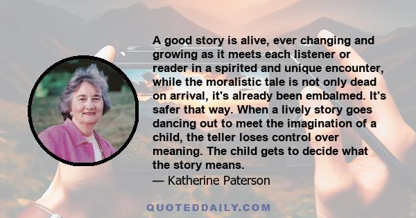 A good story is alive, ever changing and growing as it meets each listener or reader in a spirited and unique encounter, while the moralistic tale is not only dead on arrival, it's already been embalmed. It's safer that 