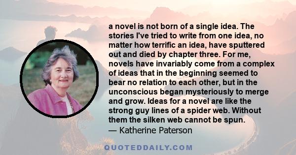 a novel is not born of a single idea. The stories I've tried to write from one idea, no matter how terrific an idea, have sputtered out and died by chapter three. For me, novels have invariably come from a complex of