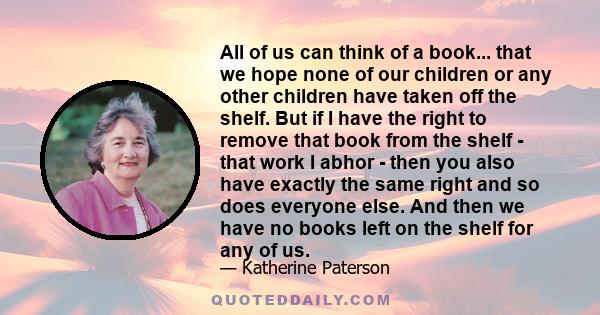 All of us can think of a book... that we hope none of our children or any other children have taken off the shelf. But if I have the right to remove that book from the shelf - that work I abhor - then you also have