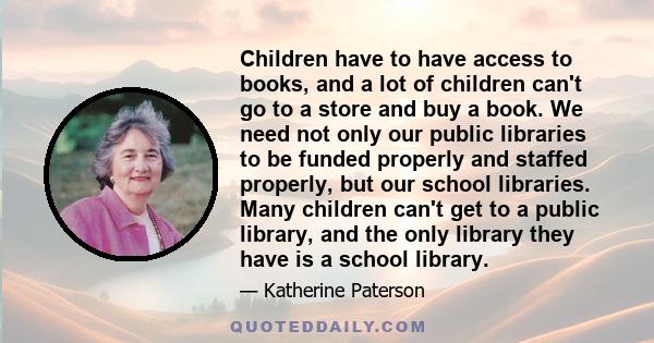 Children have to have access to books, and a lot of children can't go to a store and buy a book. We need not only our public libraries to be funded properly and staffed properly, but our school libraries. Many children