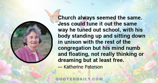 Church always seemed the same. Jess could tune it out the same way he tuned out school, with his body standing up and sitting down in unison with the rest of the congregation but his mind numb and floating, not really