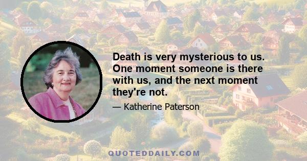 Death is very mysterious to us. One moment someone is there with us, and the next moment they're not.