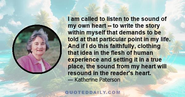 I am called to listen to the sound of my own heart -- to write the story within myself that demands to be told at that particular point in my life. And if I do this faithfully, clothing that idea in the flesh of human